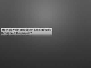 How did your production skills develop
throughout this project?
 