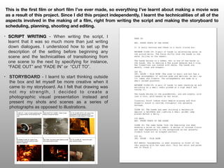 • SCRIPT WRITING - When writing the script, I
learnt that it was so much more than just writing
down dialogues. I understood how to set up the
description of the setting before beginning any
scene and the technicalities of transitioning from
one scene to the next by specifying for instance,
“FADE OUT” and “FADE IN” or “CUT TO”.
• STORYBOARD - I learnt to start thinking outside
the box and let myself be more creative when it
came to my storyboard. As I felt that drawing was
not my strength, I decided to create a
photographic visual presentation instead and
present my shots and scenes as a series of
photographs as opposed to illustrations.
This is the first film or short film I’ve ever made, so everything I’ve learnt about making a movie was
as a result of this project. Since I did this project independently, I learnt the technicalities of all of the
aspects involved in the making of a film, right from writing the script and making the storyboard to
scheduling, planning, shooting and editing.
 