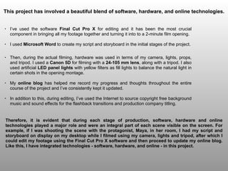 • Then, during the actual filming, hardware was used in terms of my camera, lights, props,
and tripod. I used a Canon 5D for filming with a 24-105 mm lens, along with a tripod. I also
used artificial LED panel lights with yellow filters as fill lights to balance the natural light in
certain shots in the opening montage.
• My online blog has helped me record my progress and thoughts throughout the entire
course of the project and I’ve consistently kept it updated.
• In addition to this, during editing, I’ve used the Internet to source copyright free background
music and sound effects for the flashback transitions and production company titling.
This project has involved a beautiful blend of software, hardware, and online technologies.
Therefore, it is evident that during each stage of production, software, hardware and online
technologies played a major role and were an integral part of each scene visible on the screen. For
example, if I was shooting the scene with the protagonist, Maya, in her room, I had my script and
storyboard on display on my desktop while I filmed using my camera, lights and tripod, after which I
could edit my footage using the Final Cut Pro X software and then proceed to update my online blog.
Like this, I have integrated technologies - software, hardware, and online - in this project.
• I’ve used the software Final Cut Pro X for editing and it has been the most crucial
component in bringing all my footage together and turning it into to a 2-minute film opening.
• I used Microsoft Word to create my script and storyboard in the initial stages of the project.
 