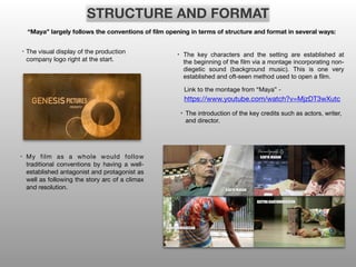 STRUCTURE AND FORMAT
“Maya” largely follows the conventions of film opening in terms of structure and format in several ways:
• The visual display of the production
company logo right at the start.
• My film as a whole would follow
traditional conventions by having a well-
established antagonist and protagonist as
well as following the story arc of a climax
and resolution.
• The key characters and the setting are established at
the beginning of the film via a montage incorporating non-
diegetic sound (background music). This is one very
established and oft-seen method used to open a film.
Link to the montage from “Maya” - 

https://www.youtube.com/watch?v=MjzDT3wXutc
• The introduction of the key credits such as actors, writer,
and director.
 