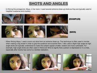 SHOTS AND ANGLES
• In filming the protagonist, Maya, in her room, I used several extreme-close up shots as they are typically used to
heighten suspense and mystery.
• When filming Maya, I used a zoom-out shot from an extreme close-up. This technique is often used in movies
when making a big reveal in order to grip the audience and surprise them. I also used a slight high angle as high
angle shots are typically understood to make the subject appear smaller, weaker and more vulnerable. For
example, high angle shots are often used in Hitchcock films to signify that a person is depressed or in a crisis,
especially after he/she has come to a terrible realization.
(EXAMPLES)
(MAYA)
 