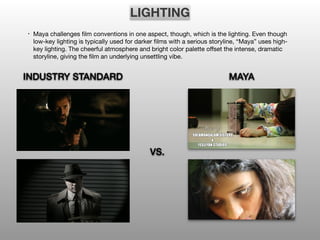 LIGHTING
• Maya challenges film conventions in one aspect, though, which is the lighting. Even though
low-key lighting is typically used for darker films with a serious storyline, “Maya” uses high-
key lighting. The cheerful atmosphere and bright color palette offset the intense, dramatic
storyline, giving the film an underlying unsettling vibe.
VS.
INDUSTRY STANDARD MAYA
 