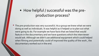 • How helpful / successful was the pre-
production process?
• The pre-production was very successful.As a group we knew what we were
doing as well as individuals. It was helpful as it helped us to plan out what
were going to do. For example we have facts that we listed that would
feature in the documentary and we have questions which the interviewer
would ask. Although we didn’t use additional equipment which could helped
when filming and potentially could of improved the quality of the work , the
documentary worked out in the end.
 
