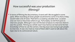 How successful was your production
(filming)?
• In terms of filming the documentary. It went well. We struggled in some
parts. When recording at times people would tend to come in to shot or they
would make a lot of noise.That led to us wasting valuable time. Location
wise we more or less knew where to go. Fortunately we did find spots to
interview people. Although it was not the best of places to interview them it
was the quietist. Filming as a whole wasn’t too hard as we had some former
knowledge of how to use the camera. One big issue was trying to get people
to interview. It was very hard as most of them didn’t want to talk about the
topic due to its controversial nature.
 