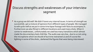 Discuss strengths and weaknesses of your interview
segment
• As a group we did well. We didn’t haven any internal issues. In terms of strength we
successfully got a mixture of opinions from different types of people. We managed
to edit quite well as we put in some time lapse footage with facts to accompany it.
Furthermore we also filmed in different locations and used many shots. When it
comes to weaknesses , unfortunately we used too many transitions which almost
made the documentary look child like.The audio was very low , due to us not using
the microphone which we should of but time restrained us and of course the
lighting in some of the shots , darkened the figures that were being interviewed.
 