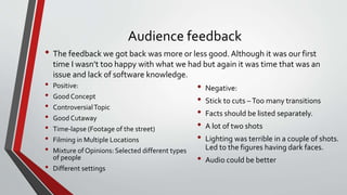 Audience feedback
• The feedback we got back was more or less good. Although it was our first
time I wasn’t too happy with what we had but again it was time that was an
issue and lack of software knowledge.
• Positive:
• Good Concept
• ControversialTopic
• Good Cutaway
• Time-lapse (Footage of the street)
• Filming in Multiple Locations
• Mixture of Opinions: Selected different types
of people
• Different settings
• Negative:
• Stick to cuts –Too many transitions
• Facts should be listed separately.
• A lot of two shots
• Lighting was terrible in a couple of shots.
Led to the figures having dark faces.
• Audio could be better
 