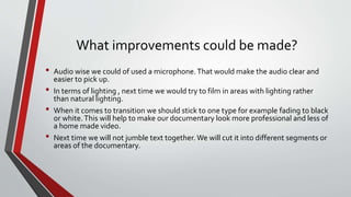 What improvements could be made?
• Audio wise we could of used a microphone.That would make the audio clear and
easier to pick up.
• In terms of lighting , next time we would try to film in areas with lighting rather
than natural lighting.
• When it comes to transition we should stick to one type for example fading to black
or white.This will help to make our documentary look more professional and less of
a home made video.
• Next time we will not jumble text together. We will cut it into different segments or
areas of the documentary.
 