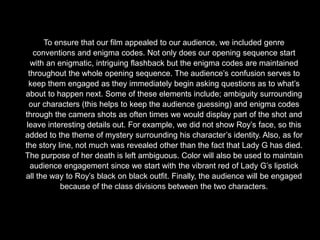 To ensure that our film appealed to our audience, we included genre
conventions and enigma codes. Not only does our opening sequence start
with an enigmatic, intriguing flashback but the enigma codes are maintained
throughout the whole opening sequence. The audience’s confusion serves to
keep them engaged as they immediately begin asking questions as to what’s
about to happen next. Some of these elements include; ambiguity surrounding
our characters (this helps to keep the audience guessing) and enigma codes
through the camera shots as often times we would display part of the shot and
leave interesting details out. For example, we did not show Roy’s face, so this
added to the theme of mystery surrounding his character’s identity. Also, as for
the story line, not much was revealed other than the fact that Lady G has died.
The purpose of her death is left ambiguous. Color will also be used to maintain
audience engagement since we start with the vibrant red of Lady G’s lipstick
all the way to Roy’s black on black outfit. Finally, the audience will be engaged
because of the class divisions between the two characters.
 