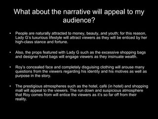What about the narrative will appeal to my
audience?
• People are naturally attracted to money, beauty, and youth; for this reason,
Lady G’s luxurious lifestyle will attract viewers as they will be enticed by her
high-class stance and fortune.
• Also, the props featured with Lady G such as the excessive shopping bags
and designer hand bags will engage viewers as they insinuate wealth.
• Roy’s concealed face and completely disguising clothing will arouse many
questions from the viewers regarding his identity and his motives as well as
purpose in the story.
• The prestigious atmospheres such as the hotel, café (in hotel) and shopping
mall will appeal to the viewers. The run down and suspicious atmosphere
that Roy comes from will entice the viewers as it’s so far off from their
reality.
 