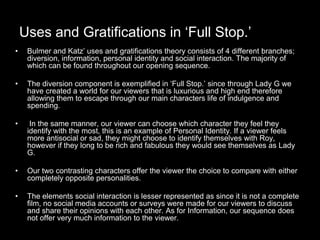 Uses and Gratifications in ‘Full Stop.’
• Bulmer and Katz’ uses and gratifications theory consists of 4 different branches;
diversion, information, personal identity and social interaction. The majority of
which can be found throughout our opening sequence.
• The diversion component is exemplified in ‘Full Stop.’ since through Lady G we
have created a world for our viewers that is luxurious and high end therefore
allowing them to escape through our main characters life of indulgence and
spending.
• In the same manner, our viewer can choose which character they feel they
identify with the most, this is an example of Personal Identity. If a viewer feels
more antisocial or sad, they might choose to identify themselves with Roy,
however if they long to be rich and fabulous they would see themselves as Lady
G.
• Our two contrasting characters offer the viewer the choice to compare with either
completely opposite personalities.
• The elements social interaction is lesser represented as since it is not a complete
film, no social media accounts or surveys were made for our viewers to discuss
and share their opinions with each other. As for Information, our sequence does
not offer very much information to the viewer.
 