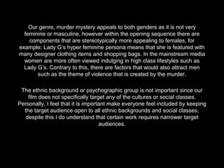 Our genre, murder mystery appeals to both genders as it is not very
feminine or masculine, however within the opening sequence there are
components that are stereotypically more appealing to females, for
example; Lady G’s hyper feminine persona means that she is featured with
many designer clothing items and shopping bags. In the mainstream media
women are more often viewed indulging in high class lifestyles such as
Lady G’s. Contrary to this, there are factors that would also attract men
such as the theme of violence that is created by the murder.
The ethnic background or psychographic group is not important since our
film does not specifically target any of the cultures or social classes.
Personally, I feel that it is important make everyone feel included by keeping
the target audience open to all ethnic backgrounds and social classes,
despite this I do understand that certain work requires narrower target
audiences.
 