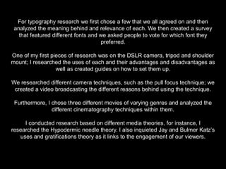 For typography research we first chose a few that we all agreed on and then
analyzed the meaning behind and relevance of each. We then created a survey
that featured different fonts and we asked people to vote for which font they
preferred.
One of my first pieces of research was on the DSLR camera, tripod and shoulder
mount; I researched the uses of each and their advantages and disadvantages as
well as created guides on how to set them up.
We researched different camera techniques, such as the pull focus technique; we
created a video broadcasting the different reasons behind using the technique.
Furthermore, I chose three different movies of varying genres and analyzed the
different cinematography techniques within them.
I conducted research based on different media theories, for instance, I
researched the Hypodermic needle theory. I also inquieted Jay and Bulmer Katz’s
uses and gratifications theory as it links to the engagement of our viewers.
 