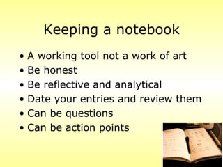 Keeping a notebook
• A working tool not a work of art
• Be honest
• Be reflective and analytical
• Date your entries and review them
• Can be questions
• Can be action points
 