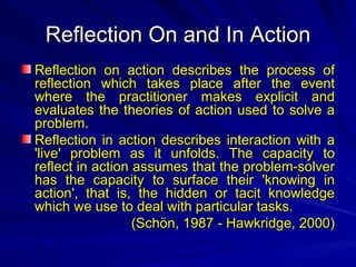 Reflection On and In Action Reflection on action describes the process of reflection which takes place after the event where the practitioner makes explicit and evaluates the theories of action used to solve a problem.  Reflection in action describes interaction with a 'live' problem as it unfolds. The capacity to reflect in action assumes that the problem-solver has the capacity to surface their 'knowing in action', that is, the hidden or tacit knowledge which we use to deal with particular tasks . ( Schön , 1987 -  Hawkridge, 2000 ) 