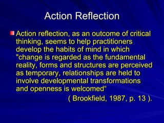Action Reflection Action reflection, as an outcome of critical thinking, seems to help practitioners develop the habits of mind in which "change is regarded as the fundamental reality, forms and structures are perceived as temporary, relationships are held to involve developmental transformations and openness is welcomed“ ( Brookfield, 1987, p. 13 ).  