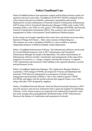 Nokia Cloudband Case
Nokia CloudBand features lean operations support and facilitates business agility for
operators and service providers. CloudBand is ETSI NFV MANO compliant system
with commercially proven reliability, automation, repeatability and security.
Deployed for several combinations of Network Function Virtualization Infrastructure
(NFVI) along with its Virtualized Infrastructure Manager (VIM), multi vendor VNFs
including Nokia s own VNFs as well, generic VNF Manager (GVNFM), and Network
Function Virtualization Orchestrator (NFO). This systems is also used for cloud
management in Nokia s Government Cloud Enablement Platform project.
In the current era of tough competition that comes from web based service providers,
Internet of Things (IoT) based ... Show more content on Helpwriting.net ...
This solution can work as standalone MANO or is also available as separate
independent products in different multiple vendor deployment.
Nokia s CloudBand Infrastructure Software: The Infrastructure Software can be used
for several different purposes such as NFV Infrastructure and Virtualized
Infrastructure Manager developed with OpenStack. The salient functionalities of
Infrastructure software includes virtualization and managements of the major three
categories of resources i.e., storage, compute, and network resources. It supports
VNFs instantiation and executions while holding to the required robustness, security
and performance levels.
Nokia s CloudBand Application Manager: This Application Manager Module is
essentially a VNF manager (VNFM), developed for Vmware and OpenStack that
automates VNF lifecycle management as consequence of proper resouce
management and associated workflows. This is also called as generic VNFM
(GVNFM), and adapts with the unified software that supports Nokia s own VNFs
along with other VNFs designed by suppliers.
Nokia s CloudBand Network Director: Network Director basically functions as NFV
network resources and services orchestrator that is again put together for OpenStack
VMware. As the virtual resources are expected to be scattered all around the world,
this entity manages these geographically distributed nodes of NFV infrastructure.
Moreover the features of visualization and automation of network
 