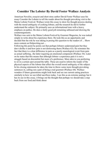 Consider The Lobster By David Foster Wallace Analysis
American Novelist, essayist and short story author David Foster Wallace uses his
essay Consider the Lobster to tell the reader about his thought provoking visit to the
Maine Lobster Festival. Wallace wrote this essay to show his thought process dealing
with the moral ambiguity of cooking lobster, and the research he did to further
understand the subject. He primarily uses an informational tone with a heavy
emphasis on pathos. He does a fairly good job remaining unbiased and showing the
counterarguments.
Wallace was sent to the Maine LobsterFestival by Gourmet Magazine, he was tasked
simply to write about his experience there. He took this as an opportunity and
decided that the risk he was taking in posing this question to the readers of ... Show
more content on Helpwriting.net ...
Following this point he points out that perhaps lobsters understand pain but they
don t dislike it and how pain is not distressing them (Wallace 63). He reinstates the
fact that there is a clear difference in pain as a purely neurological event from pain
as actual suffering , the latter requiring an emotional component (Wallace 36). Later
on he states that this means that although lobster s experience pain it is not a
struggle based on discomfort but more of a preference. More akin to you preferring
to sit in a certain spot around the table. These are used to inform the reader of the
physical aspects of the lobster that affect the overall moral ambiguity of the subject.
In his closing statements he takes the time to throw some more thought provoking
sentences in, calling out a part of being a real gourmet (Wallace 64). Wallace
wonders if future generations might look back and see our current eating practices
similarly to how we see tribal sacrifices today. I see this as an extreme analogy but it
has its use in this essay, it brings out the thought that perhaps we should take a step
back from our food and think about
 