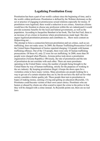 Legalizing Prostitution Essay
Prostitution has been a part of our world s culture since the beginning of time, and is
the world s oldest profession. Prostitution is defined by the Webster dictionary as the
act or practice of engaging in promiscuous sexual relations especially for money. If
prostitution were legalized, there would a reduction in sex crimes, American citizens
would have the freedom to choose any profession within the sex industryand it would
provide economic benefits for the local and federal governments, as well as the
population. According to Jacqueline Barnhart in her book, The Fair but Frail, there is
an increase of sex crimes in locations where prostitutionwas made legal. She also
argues legalized prostitution promotes and contributes to... Show more content on
Helpwriting.net ...
The attempt to force a connection between prostitution and sex crimes, such as sex
trafficking, does not make sense. In 2009, the Human TraffickingProsecution Unit of
the United States Department of Justice reported charging 114 people with human
trafficking offenses. Out of the 114 people, there were only 43 human trafficking
prosecutions. Of those 43, only 22 were for sex trafficking. In 2008, more than 50
people were charged when Phoenix, Arizona police took down a prostitution
organization (Arizona Republic). Obviously, the rate of prostitution and the rate
of prostitution do not correlate with each other. There are more prostitutes
operating in the United States versus the number of people being brought to the
United States by way of human trafficking, strictly for the purposes of working in
the sex industry. By keeping prostitution illegal, it keeps the doors open for a
victimless crime to have many victims. Many prostitutes are people looking for a
way to get out of a certain situation they are in, but do not have the skill set for what
society considers a better quality job. These people then turn to prostitution in
hopes of making money, earning a living and getting an education (Reynolds, 13).
Prostitutes could become victims of their own career choice. Prostitutes who are
beaten or abused by clients are often scared to report the crime to the police in fear
they will be charged with a crime instead. As Reynolds points out, there are no real
laws
 