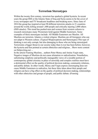 Terrorism Stereotypes
Within the twenty first century, terrorism has sparked a global hysteria. In recent
years the group ISIS or the Islamic State of Iraq and Syria seems to be the cover of
every newspaper and TV broadcasts headlines and breaking news. Since June of
2014 the group has inspired at least 90 different terrorists attacks in 21 countries
around the world, killing around 1,400 people and critically injuring 2,000 others
(ISIS attacks). This trend has pushed men and women from western cultures to
research stereotypes many Westerners hold against Middle Easterners. Some
examples of these stereotypes include: All Middle Easterners are Muslim. All
Muslims are terrorists. Islamis a violent religion. Muslims are all foreigners who can
not adapt to Western culture. (Typical Misperceptions and Stereotypes) This type of
thinking is not only corrupt, but also damaging to those who are being stereotyped.
Terrorismis a bigger threat to our society today than it ever has been before; however,
the hysteria and fear pointed at certain ethnicities and religious... Show more content
on Helpwriting.net ...
In the article Framing Muslims... authors Peter Morey and Amina Yaqin state,
Negative images of Muslims do not cause alienation or radicalization. Nonetheless,
substituting simplistic and politically manageable views of a sizeable portion of
contemporary global citizenry in place of unwieldy and complex realities must have
a detrimental effect on the quality of political decision making, community relations,
and public debate. In other words, Morey and Yaqin express stereotyping does not
cause Middle Easterners to radicalize, but these false ideas about their people and
religion can have a big effect on the quality of political decision making, relationships
with other ethnicities and groups of people, and public debate. (Framing
 