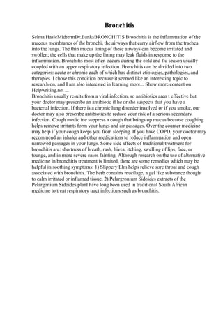 Bronchitis
Selma HasicMidtermDr.BanksBRONCHITIS Bronchitis is the inflammation of the
mucous membranes of the bronchi, the airways that carry airflow from the trachea
into the lungs. The thin mucus lining of these airways can become irritated and
swollen; the cells that make up the lining may leak fluids in response to the
inflammation. Bronchitis most often occurs during the cold and flu season usually
coupled with an upper respiratory infection. Bronchitis can be divided into two
categories: acute or chronic each of which has distinct etiologies, pathologies, and
therapies. I chose this condition because it seemed like an interesting topic to
research on, and I am also interested in learning more... Show more content on
Helpwriting.net ...
Bronchitis usually results from a viral infection, so antibiotics aren t effective but
your doctor may prescribe an antibiotic if he or she suspects that you have a
bacterial infection. If there is a chronic lung disorder involved or if you smoke, our
doctor may also prescribe antibiotics to reduce your risk of a serious secondary
infection. Cough medic ine suppress a cough that brings up mucus because coughing
helps remove irritants form your lungs and air passages. Over the counter medicine
may help if your cough keeps you from sleeping. If you have COPD, your doctor may
recommend an inhaler and other medications to reduce inflammation and open
narrowed passages in your lungs. Some side affects of traditional treatment for
bronchitis are: shortness of breath, rash, hives, itching, swelling of lips, face, or
tounge, and in more severe cases fainting. Although research on the use of alternative
medicine in bronchitis treatment is limited, there are some remedies which may be
helpful in soothing symptoms: 1) Slippery Elm helps relieve sore throat and cough
associated with bronchitis. The herb contains mucilage, a gel like substance thought
to calm irritated or inflamed tissue. 2) Pelargronium Sidoides extracts of the
Pelargonium Sidoides plant have long been used in traditional South African
medicine to treat respiratory tract infections such as bronchitis.
 
