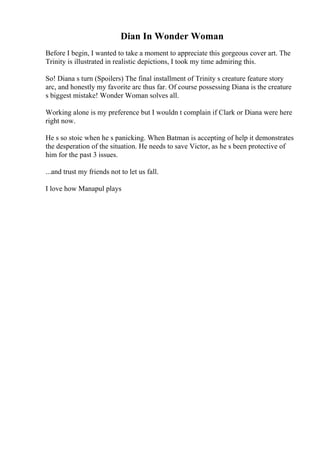 Dian In Wonder Woman
Before I begin, I wanted to take a moment to appreciate this gorgeous cover art. The
Trinity is illustrated in realistic depictions, I took my time admiring this.
So! Diana s turn (Spoilers) The final installment of Trinity s creature feature story
arc, and honestly my favorite arc thus far. Of course possessing Diana is the creature
s biggest mistake! Wonder Woman solves all.
Working alone is my preference but I wouldn t complain if Clark or Diana were here
right now.
He s so stoic when he s panicking. When Batman is accepting of help it demonstrates
the desperation of the situation. He needs to save Victor, as he s been protective of
him for the past 3 issues.
...and trust my friends not to let us fall.
I love how Manapul plays
 