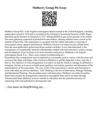 Mulberry Group Plc Essay
Mulberry Group PLC is the English extravagance brand situated in the United Kingdom, a holding
organization joined in 1974 and is recorded on the Alternative Investment business (AIM). Roger
Saul built up the business in Somerset in 1971 utilising ВЈ500 he got on his grounds of his school.
The main gathering comprised of plaited belts and chokers, alluring calfskin extras viewed as the
satchels of their time. The organisation is occupied with the outline and make or sourcing of
extravagance extras, apparel and footwear. Mulberry mission is to makes lovely calfskin items
from the most deliberately picked and choice normal cowhides. Every individual pack is the
consequence of exceptionally talented craftsmanship wedded with innovativeness, creative energy
and development. From its home to its most notorious mark pieces, Mulberry is an English
extravagance brand. It is... Show more content on Helpwriting.net ...
Presentation Key arrangements may be depicted as a systematic push to convey vital decisions and
exercises that shape and helper what a business affiliation is and the thing that it does, and why it
does it. The objective of vital arrangements is to add to an aide by which to manage an affiliation s
arranging. Society as it serves to build up the qualities, convictions, practices and demeanors of the
representatives of the association. The way of life of the association is various and interesting as
every individual has diverse identities. Vital Thinking is the mix of Innovation, Strategy Planning,
and Operational Planning. The procedure starts with Innovation. Mulberry can make the perfect
future and consider the arrangements expected to accomplish them and to see them through.
Advancement helps Mulberry to move outside its safe place into the potential outcomes of
surpassing client and authoritative prerequisites and
... Get more on HelpWriting.net ...
 