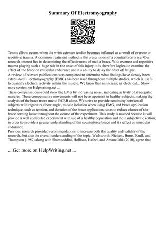 Summary Of Electromyography
Tennis elbow occurs when the wrist extensor tendon becomes inflamed as a result of overuse or
repetitive trauma. A common treatment method is the prescription of a counterforce brace. Our
research interest lies in determining the effectiveness of such a brace. With overuse and repetitive
trauma playing such a huge role in the onset of this injury, it is therefore logical to examine the
effect of the brace on muscular endurance and it s ability to delay the onset of fatigue.
A review of relevant publications was completed to determine what findings have already been
established. Electromyography (EMG) has been used throughout multiple studies, which is useful
to quantify electrical activity within the muscle. We know that an increase in electrical... Show
more content on Helpwriting.net ...
These compensations could skew the EMG by increasing noise, indicating activity of synergistic
muscles. These compensatory movements will not be as apparent in healthy subjects, making the
analysis of the brace more true to ECRB alone. We strive to provide continuity between all
subjects with regard to elbow angle, muscle isolation when using EMG, and brace application
technique: such as tension, and duration of the brace application, so as to reduce chance of the
brace coming loose throughout the course of the experiment. This study is needed because it will
provide a well controlled experiment with use of a healthy population and their subjective exertion,
in order to provide a greater understanding of the counterforce brace and it s effect on muscular
endurance.
Previous research provided recommendations to increase both the quality and validity of the
research, but also the overall understanding of the topic. Wadsworth, Nielsen, Burns, Krull, and
Thompson (1989) along with Shamsoddini, Hollisaz, Hafezi, and Amanellahi (2010), agree that
... Get more on HelpWriting.net ...
 