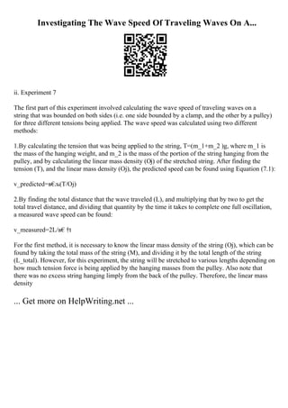 Investigating The Wave Speed Of Traveling Waves On A...
ii. Experiment 7
The first part of this experiment involved calculating the wave speed of traveling waves on a
string that was bounded on both sides (i.e. one side bounded by a clamp, and the other by a pulley)
for three different tensions being applied. The wave speed was calculated using two different
methods:
1.By calculating the tension that was being applied to the string, T=(m_1+m_2 )g, where m_1 is
the mass of the hanging weight, and m_2 is the mass of the portion of the string hanging from the
pulley, and by calculating the linear mass density (Ој) of the stretched string. After finding the
tension (T), and the linear mass density (Ој), the predicted speed can be found using Equation (7.1):
v_predicted=в€
љ(T/Ој)
2.By finding the total distance that the wave traveled (L), and multiplying that by two to get the
total travel distance, and dividing that quantity by the time it takes to complete one full oscillation,
a measured wave speed can be found:
v_measured=2L/в€†t
For the first method, it is necessary to know the linear mass density of the string (Ој), which can be
found by taking the total mass of the string (M), and dividing it by the total length of the string
(L_total). However, for this experiment, the string will be stretched to various lengths depending on
how much tension force is being applied by the hanging masses from the pulley. Also note that
there was no excess string hanging limply from the back of the pulley. Therefore, the linear mass
density
... Get more on HelpWriting.net ...
 