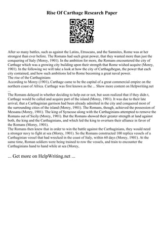 Rise Of Carthage Research Paper
After so many battles, such as against the Latins, Etruscans, and the Samnites, Rome was at her
strongest than ever before. The Romans had such great power, that they wanted more than just the
conquering of Italy (Morey, 1901). In the ambition for more, the Romans encountered the city of
Carthage which was a growing city building upon their strength that Rome wished acquire (Morey,
1901). In the following we will take a look at how the city of Carthagebegan, the power that each
city contained, and how such ambitions led to Rome becoming a great naval power.
The rise of the Carthaginians
According to Morey (1901), Carthage came to be the capital of a great commercial empire on the
northern coast of Africa. Carthage was first known as the ... Show more content on Helpwriting.net
...
The Romans delayed in whether deciding to help out or not, but soon realized that if they didn t,
Carthage would be called and acquire part of the island (Morey, 1901). It was due to their late
arrival, that a Carthaginian garrison had been already admitted in the city and conquered most of
the surrounding cities of the island (Morey, 1901). The Romans, though, achieved the possession of
Messana (Morey, 1901). The king of Syracuse along with the Carthaginians attempted to remove the
Romans out of Sicily (Morey, 1901). But the Romans showed their greater strength at land against
both, the king and the Carthaginians, and which led the king to overturn their alliance in favor of
the Romans (Morey, 1901).
The Romans then knew that in order to win the battle against the Carthaginians, they would need
a stronger navy to fight at sea (Morey, 1901). So the Romans constructed 100 replica vessels of a
Carthaginian vessel that had wrecked in the coast of Italy, within 60 days (Morey, 1901). At the
same time, Roman soldiers were being trained to row the vessels, and train to encounter the
Carthaginians hand to hand while at sea (Morey,
... Get more on HelpWriting.net ...
 