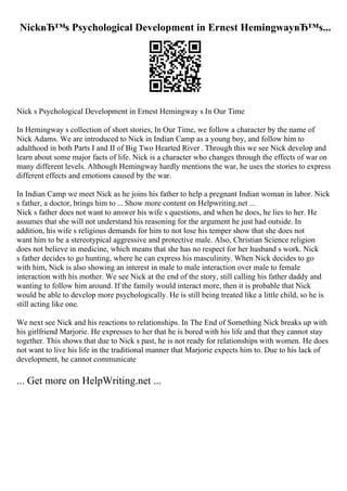 NickвЂ™s Psychological Development in Ernest HemingwayвЂ™s...
Nick s Psychological Development in Ernest Hemingway s In Our Time
In Hemingway s collection of short stories, In Our Time, we follow a character by the name of
Nick Adams. We are introduced to Nick in Indian Camp as a young boy, and follow him to
adulthood in both Parts I and II of Big Two Hearted River . Through this we see Nick develop and
learn about some major facts of life. Nick is a character who changes through the effects of war on
many different levels. Although Hemingway hardly mentions the war, he uses the stories to express
different effects and emotions caused by the war.
In Indian Camp we meet Nick as he joins his father to help a pregnant Indian woman in labor. Nick
s father, a doctor, brings him to ... Show more content on Helpwriting.net ...
Nick s father does not want to answer his wife s questions, and when he does, he lies to her. He
assumes that she will not understand his reasoning for the argument he just had outside. In
addition, his wife s religious demands for him to not lose his temper show that she does not
want him to be a stereotypical aggressive and protective male. Also, Christian Science religion
does not believe in medicine, which means that she has no respect for her husband s work. Nick
s father decides to go hunting, where he can express his masculinity. When Nick decides to go
with him, Nick is also showing an interest in male to male interaction over male to female
interaction with his mother. We see Nick at the end of the story, still calling his father daddy and
wanting to follow him around. If the family would interact more, then it is probable that Nick
would be able to develop more psychologically. He is still being treated like a little child, so he is
still acting like one.
We next see Nick and his reactions to relationships. In The End of Something Nick breaks up with
his girlfriend Marjorie. He expresses to her that he is bored with his life and that they cannot stay
together. This shows that due to Nick s past, he is not ready for relationships with women. He does
not want to live his life in the traditional manner that Marjorie expects him to. Due to his lack of
development, he cannot communicate
... Get more on HelpWriting.net ...
 