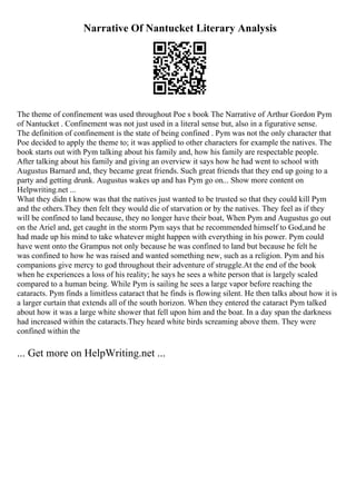 Narrative Of Nantucket Literary Analysis
The theme of confinement was used throughout Poe s book The Narrative of Arthur Gordon Pym
of Nantucket . Confinement was not just used in a literal sense but, also in a figurative sense.
The definition of confinement is the state of being confined . Pym was not the only character that
Poe decided to apply the theme to; it was applied to other characters for example the natives. The
book starts out with Pym talking about his family and, how his family are respectable people.
After talking about his family and giving an overview it says how he had went to school with
Augustus Barnard and, they became great friends. Such great friends that they end up going to a
party and getting drunk. Augustus wakes up and has Pym go on... Show more content on
Helpwriting.net ...
What they didn t know was that the natives just wanted to be trusted so that they could kill Pym
and the others.They then felt they would die of starvation or by the natives. They feel as if they
will be confined to land because, they no longer have their boat, When Pym and Augustus go out
on the Ariel and, get caught in the storm Pym says that he recommended himself to God,and he
had made up his mind to take whatever might happen with everything in his power. Pym could
have went onto the Grampus not only because he was confined to land but because he felt he
was confined to how he was raised and wanted something new, such as a religion. Pym and his
companions give mercy to god throughout their adventure of struggle.At the end of the book
when he experiences a loss of his reality; he says he sees a white person that is largely scaled
compared to a human being. While Pym is sailing he sees a large vapor before reaching the
cataracts. Pym finds a limitless cataract that he finds is flowing silent. He then talks about how it is
a larger curtain that extends all of the south horizon. When they entered the cataract Pym talked
about how it was a large white shower that fell upon him and the boat. In a day span the darkness
had increased within the cataracts.They heard white birds screaming above them. They were
confined within the
... Get more on HelpWriting.net ...
 