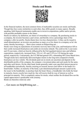 Stocks and Bonds
In the financial markets, the most common forms of marketable securities are stocks and bonds.
Though they have some similarities to each other, they differ greatly in many aspects. Broadly
speaking, both financial instruments enable one to invest in corporations, public and/or private,
with possible profitable returns in the future.
Stocks (or shares), by definition, are shares of ownership in a company. By purchasing stocks in
a company, the investor becomes a part owner, and thereby owns a percentage share of the
company s after tax profits. Stocks/shares have two key characteristics: 1) they can be issued in
small denominations: an investor can purchase as many or as few shares in a company as he/ she
wants, thereby becoming a ... Show more content on Helpwriting.net ...
Stocks were rising on expectations of economic recovery later in the year, and bond prices fell as
their yields increased (bond prices and yields are inversely related). The yield on the 2 year notes
and 10 year notes, which are heavily influenced by the Fed regulated interest rates and inflation
expectations, respectively, increased from .76% to 1.4% and 2.25% to 3.93 during the same
period, respectively. Concurrently, the S P 500 had gained 4.8%, rebounding 40% from March lows.
Though stocks have statistically delivered higher returns in the long term compared to bonds,
bond prices are less volatile. The dividends paid out on stocks are uncertain and depend on the
distributable profits of the company, the company s investment plans and cash needs for the same,
and other such factors. On the other hand, bonds generally make a pre specified interest payout to
all bondholders periodically, thereby ensuring an assured, known cash inflow in the hands of a
bond holder. Further, on maturity of the bond, a pre determined principal amount is paid out by
the issuer to the bondholder, to purchase back the bond. Hence, a bondholder who holds the bond
to maturity, knows exactly how much he /she will receive both by way of interest as well as
principal on maturity. This is completely untrue for stocks, where neither the dividend flow nor the
capital appreciation is predictable with certainty.
Bonds are therefore relatively safer
... Get more on HelpWriting.net ...
 