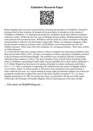 Zimbabwe Research Paper
Robert Mugabe spent ten years in prison before assuming the presidency of Zimbabwe. Instead of
learning from his time in prison, he brought all his poor habits of corruption to the country of
Zimbabwe ( Zimbabwe s 1). During his powerful rule, Zimbabwe faced many different situations
within his country. Within the first few years of Mugabe being president, Zimbabwestarted to have
some political and economical issues. Whether or not the issues are a direct correlation to Mugabe
being president is unknown, but the timing is impeccable. Money was starting to disappear within
the government causing an economic crisis, and Zimbabwe was having massive poverty and
inflation increases. These issues led to the conspiracy of a corrupt government... Show more content
on Helpwriting.net ...
It is in fact the the third most corrupt country in Africa. Corruption has increased in Zimbabwe forty
three percent from 2002 to 2012. All signs of corruption in Africa, especially in Zimbabwe led back
to the government and President Mugabe. The unethical ways of political officials in Zimbabwe
influenced other countries in Africa. The Anti Corruption Trust in South Africa found that traffic
police in Zimbabwe accumulated wealth which was not justifiable due to their salaries (Mathuthu 1,
2, 3). Robert Mugabe has been known for paying off people in contract settlements and brides (
Govt 1, 2, 3). Now a correlation is beginning to be found between the actions of Mugabe and the
rest of Africa. Nearly 75 million people in Africa have been estimated to have paid someone a
bride within the last year. As a region totaling in twenty eight governments eighteen out of these are
completely insufficient to address the issues within their countries corruption ( 75 1, 2). Since
Mugabe gained power in 1987, his actions have been very destructive for the rest of the region.
Following in the footsteps of President Mugabe, Africa is becoming one of the most corrupt
... Get more on HelpWriting.net ...
 