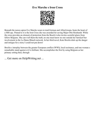 Eve Marche s Iron Cross
Beneath the nurses apron Eve Marche wears to tend German and Allied troops, beats the heart of
a MI6 spy. Pinned to it is the Iron Cross she was awarded for saving Major Otto Reinhardt. While
the cross provides an element of protection from the Bosch it also invites scornful glares from
fellow Belgians. She can t tell them the truth, no one must know no one outside her familyof her
involvement in the La Dame Blanch network. In her third novel, Kate Breslin dials up the danger
and intrigue for a story I could not put down!
Breslin s interplay between the greater European conflict (WWI), local resistance, and one woman s
remarkable stand against evil is brilliant. She accomplishes the first by using Belgium as her
primary setting then, through
... Get more on HelpWriting.net ...
 