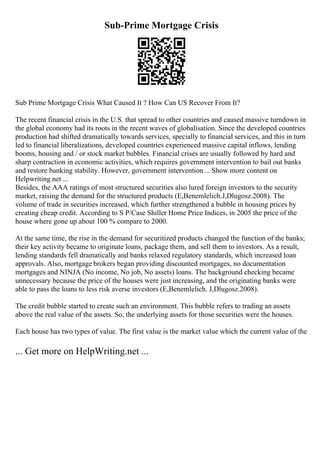 Sub-Prime Mortgage Crisis
Sub Prime Mortgage Crisis What Caused It ? How Can US Recover From It?
The recent financial crisis in the U.S. that spread to other countries and caused massive turndown in
the global economy had its roots in the recent waves of globalisation. Since the developed countries
production had shifted dramatically towards services, specially to financial services, and this in turn
led to financial liberalizations, developed countries experienced massive capital inflows, lending
booms, housing and / or stock market bubbles. Financial crises are usually followed by hard and
sharp contraction in economic activities, which requires government intervention to bail out banks
and restore banking stability. However, government intervention... Show more content on
Helpwriting.net ...
Besides, the AAA ratings of most structured securities also lured foreign investors to the security
market, raising the demand for the structured products (E,Benemlelich.J,Dlugosz.2008). The
volume of trade in securities increased, which further strengthened a bubble in housing prices by
creating cheap credit. According to S P/Case Shiller Home Price Indices, in 2005 the price of the
house where gone up about 100 % compare to 2000.
At the same time, the rise in the demand for securitized products changed the function of the banks;
their key activity became to originate loans, package them, and sell them to investors. As a result,
lending standards fell dramatically and banks relaxed regulatory standards, which increased loan
approvals. Also, mortgage brokers began providing discounted mortgages, no documentation
mortgages and NINJA (No income, No job, No assets) loans. The background checking became
unnecessary because the price of the houses were just increasing, and the originating banks were
able to pass the loans to less risk averse investors (E,Benemlelich. J,Dlugosz.2008).
The credit bubble started to create such an environment. This bubble refers to trading an assets
above the real value of the assets. So, the underlying assets for those securities were the houses.
Each house has two types of value. The first value is the market value which the current value of the
... Get more on HelpWriting.net ...
 