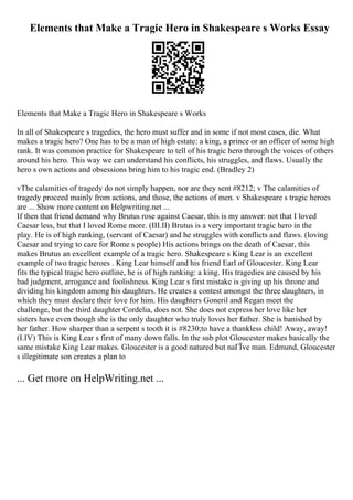 Elements that Make a Tragic Hero in Shakespeare s Works Essay
Elements that Make a Tragic Hero in Shakespeare s Works
In all of Shakespeare s tragedies, the hero must suffer and in some if not most cases, die. What
makes a tragic hero? One has to be a man of high estate: a king, a prince or an officer of some high
rank. It was common practice for Shakespeare to tell of his tragic hero through the voices of others
around his hero. This way we can understand his conflicts, his struggles, and flaws. Usually the
hero s own actions and obsessions bring him to his tragic end. (Bradley 2)
vThe calamities of tragedy do not simply happen, nor are they sent #8212; v The calamities of
tragedy proceed mainly from actions, and those, the actions of men. v Shakespeare s tragic heroes
are ... Show more content on Helpwriting.net ...
If then that friend demand why Brutus rose against Caesar, this is my answer: not that I loved
Caesar less, but that I loved Rome more. (III.II) Brutus is a very important tragic hero in the
play. He is of high ranking, (servant of Caesar) and he struggles with conflicts and flaws. (loving
Caesar and trying to care for Rome s people) His actions brings on the death of Caesar, this
makes Brutus an excellent example of a tragic hero. Shakespeare s King Lear is an excellent
example of two tragic heroes . King Lear himself and his friend Earl of Gloucester. King Lear
fits the typical tragic hero outline, he is of high ranking: a king. His tragedies are caused by his
bad judgment, arrogance and foolishness. King Lear s first mistake is giving up his throne and
dividing his kingdom among his daughters. He creates a contest amongst the three daughters, in
which they must declare their love for him. His daughters Goneril and Regan meet the
challenge, but the third daughter Cordelia, does not. She does not express her love like her
sisters have even though she is the only daughter who truly loves her father. She is banished by
her father. How sharper than a serpent s tooth it is #8230;to have a thankless child! Away, away!
(I.IV) This is King Lear s first of many down falls. In the sub plot Gloucester makes basically the
same mistake King Lear makes. Gloucester is a good natured but naГЇve man. Edmund, Gloucester
s illegitimate son creates a plan to
... Get more on HelpWriting.net ...
 