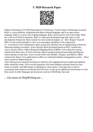 C 5020 Research Paper
Subject: Internship in CS 5020 Internship in CS Instructor: Curtis Cooper Technologies Learned:
Ruby is a cross platform, interpreted and object oriented language, and is an open source
language. Ruby is a server side scripting language. Ruby can be used to write CGI scripts. Ruby
has a rich set of built in functions. Rails is a ruby gem developed using ruby and is a web
development framework. Rails include two most useful principles. пѓ Don t Repeat Yourself:
DRY is most useful principle in rails, as it encourages reusability of its components.
пѓ Convention over Configuration: Rails giving more flexible way of implementing website by
following naming convention. Active Record: Rails developed based on MVC architecture.
Active record is Rails s Object Relational Mapping library (ORM). Active Record is always
inherits from Base class. In Active Record, objects transport both persistent data and behavior
which operates on that data. Active record works with MySQL, Postgres, and SQLite. ORM
connects the objects of an application to tables in a relational database management system.... Show
more content on Helpwriting.net ...
Active Record uses naming conventions to find how the mapping between models and database
tables should be create. Active record migration will create database schemas based on class
names in models, and table names as pluralized to class names. Asset pipe line is used to
concatenate and compress JavaScript and CSS assets. It also gives additional functionality to write
these assets in other languages pre processors such as CoffeeScript, Sass and
... Get more on HelpWriting.net ...
 