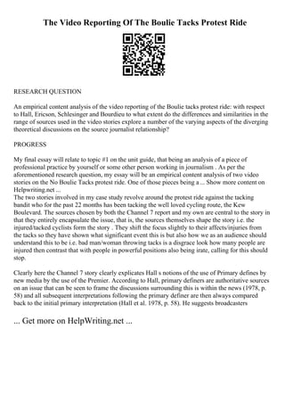 The Video Reporting Of The Boulie Tacks Protest Ride
RESEARCH QUESTION
An empirical content analysis of the video reporting of the Boulie tacks protest ride: with respect
to Hall, Ericson, Schlesinger and Bourdieu to what extent do the differences and similarities in the
range of sources used in the video stories explore a number of the varying aspects of the diverging
theoretical discussions on the source journalist relationship?
PROGRESS
My final essay will relate to topic #1 on the unit guide, that being an analysis of a piece of
professional practice by yourself or some other person working in journalism . As per the
aforementioned research question, my essay will be an empirical content analysis of two video
stories on the No Boulie Tacks protest ride. One of those pieces being a... Show more content on
Helpwriting.net ...
The two stories involved in my case study revolve around the protest ride against the tacking
bandit who for the past 22 months has been tacking the well loved cycling route, the Kew
Boulevard. The sources chosen by both the Channel 7 report and my own are central to the story in
that they entirely encapsulate the issue, that is, the sources themselves shape the story i.e. the
injured/tacked cyclists form the story . They shift the focus slightly to their affects/injuries from
the tacks so they have shown what significant event this is but also how we as an audience should
understand this to be i.e. bad man/woman throwing tacks is a disgrace look how many people are
injured then contrast that with people in powerful positions also being irate, calling for this should
stop.
Clearly here the Channel 7 story clearly explicates Hall s notions of the use of Primary defines by
new media by the use of the Premier. According to Hall, primary definers are authoritative sources
on an issue that can be seen to frame the discussions surrounding this is within the news (1978, p.
58) and all subsequent interpretations following the primary definer are then always compared
back to the initial primary interpretation (Hall et al. 1978, p. 58). He suggests broadcasters
... Get more on HelpWriting.net ...
 