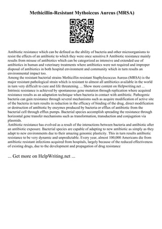 Methicillin-Resistant Mythoiccus Aureus (MRSA)
Antibiotic resistance which can be defined as the ability of bacteria and other microorganisms to
resist the effects of an antibiotic to which they were once sensitive.8 Antibiotic resistance mainly
results from misuse of antibiotics which can be categorized as intensive and extended use of
antibiotics in human and veterinary treatments where antibiotics were not required and improper
disposal of antibiotics in both hospital environment and community which in turn results an
environmental impact too.
Among the resistant bacterial strains Methicillin resistant Staphylococcus Aureus (MRSA) is the
major resistant pathological strain which is resistant to almost all antibiotics available in the world
in turn very difficult to cure and life threatening. ... Show more content on Helpwriting.net ...
Intrinsic resistance is achieved by spontaneous gene mutation through replication where acquired
resistance results as an adaptation technique when bacteria in contact with antibiotic. Pathogenic
bacteria can gain resistance through several mechanisms such as acquire modification of active site
of the bacteria in turn results in reduction in the efficacy of binding of the drug, direct modification
or destruction of antibiotic by enzymes produced by bacteria or efflux of antibiotic from the
bacterial cell through efflux pumps. Bacterial species accomplish spreading the resistance through
horizontal gene transfer mechanisms such as transformation, transduction and conjugation via
plasmids.
Antibiotic resistance has evolved as a result of the interactions between bacteria and antibiotic after
an antibiotic exposure. Bacterial species are capable of adapting to new antibiotic as simply as they
adapt to new environments due to their amazing genomic plasticity. This in turn results antibiotic
resistance to be very dynamic and unpredictable. Every year, almost 100,000 Americans die from
antibiotic resistant infections acquired from hospitals, largely because of the reduced effectiveness
of existing drugs, due to the development and propagation of drug resistance
... Get more on HelpWriting.net ...
 