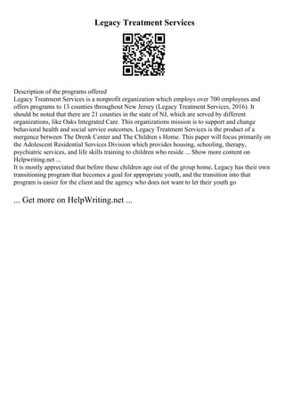 Legacy Treatment Services
Description of the programs offered
Legacy Treatment Services is a nonprofit organization which employs over 700 employees and
offers programs to 13 counties throughout New Jersey (Legacy Treatment Services, 2016). It
should be noted that there are 21 counties in the state of NJ, which are served by different
organizations, like Oaks Integrated Care. This organizations mission is to support and change
behavioral health and social service outcomes. Legacy Treatment Services is the product of a
mergence between The Drenk Center and The Children s Home. This paper will focus primarily on
the Adolescent Residential Services Division which provides housing, schooling, therapy,
psychiatric services, and life skills training to children who reside ... Show more content on
Helpwriting.net ...
It is mostly appreciated that before these children age out of the group home, Legacy has their own
transitioning program that becomes a goal for appropriate youth, and the transition into that
program is easier for the client and the agency who does not want to let their youth go
... Get more on HelpWriting.net ...
 