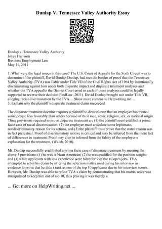 Dunlap V. Tennessee Valley Authority Essay
Dunlap v. Tennessee Valley Authority
Joyce Harrison
Business Employment Law
May 11, 2011
1. What were the legal issues in this case? The U.S. Court of Appeals for the Sixth Circuit was to
determine if the plaintiff, David Dunlap Dunlap, had met the burden of proof that the Tennessee
Valley Authority (TVA) was liable under Title VII of the Civil Rights Act of 1964 by intentionally
discriminating against him under both disparate impact and disparate treatment analyses and
whether the TVA appealto the District Court erred in each of these analyses could be legally
supported to reverse their decision FindLaw, 2011). David Dunlap brought suit under Title VII,
alleging racial discrimination by the TVA.... Show more content on Helpwriting.net ...
3. Explain why the plaintiff s disparate treatment claim succeeded.
The disparate treatment doctrine requires a plaintiff to demonstrate that an employer has treated
some people less favorably than others because of their race, color, religion, sex, or national origin.
Three provisions required to prove disparate treatment are (1) the plaintiff must establish a prima
facie case of racial discrimination; (2) the employer must articulate some legitimate,
nondiscriminatory reason for its actions, and (3) the plaintiff must prove that the stated reason was
in fact pretextual. Proof of discriminatory motive is critical and may be inferred from the mere fact
of differences in treatment. Proof may also be inferred from the falsity of the employer s
explanation for the treatment, (Walsh, 2010).
Mr. Dunlap successfully established a prima facie case of disparate treatment by meeting the
above 3 provisions; (1) he was African American; (2) he was qualified for the position sought;
and (3) white applicants with less experience were hired for 9 of the 10 open jobs. TVA
attempted to rebut his claim by offering the selection matrix used during his interview as
evidence to prove that he didn t rank as one of the top 10 applicants due to his interview scores.
However, Mr. Dunlap was able to refute TVA s claim by demonstrating that his matrix score was
manipulated to keep him out of top 10, thus proving it was merely a
... Get more on HelpWriting.net ...
 