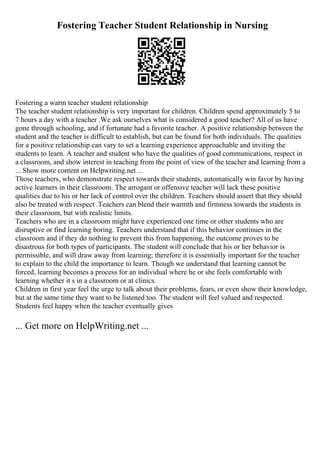 Fostering Teacher Student Relationship in Nursing
Fostering a warm teacher student relationship
The teacher student relationship is very important for children. Children spend approximately 5 to
7 hours a day with a teacher .We ask ourselves what is considered a good teacher? All of us have
gone through schooling, and if fortunate had a favorite teacher. A positive relationship between the
student and the teacher is difficult to establish, but can be found for both individuals. The qualities
for a positive relationship can vary to set a learning experience approachable and inviting the
students to learn. A teacher and student who have the qualities of good communications, respect in
a classroom, and show interest in teaching from the point of view of the teacher and learning from a
... Show more content on Helpwriting.net ...
Those teachers, who demonstrate respect towards their students, automatically win favor by having
active learners in their classroom. The arrogant or offensive teacher will lack these positive
qualities due to his or her lack of control over the children. Teachers should assert that they should
also be treated with respect .Teachers can blend their warmth and firmness towards the students in
their classroom, but with realistic limits.
Teachers who are in a classroom might have experienced one time or other students who are
disruptive or find learning boring. Teachers understand that if this behavior continues in the
classroom and if they do nothing to prevent this from happening, the outcome proves to be
disastrous for both types of participants. The student will conclude that his or her behavior is
permissible, and will draw away from learning; therefore it is essentially important for the teacher
to explain to the child the importance to learn. Though we understand that learning cannot be
forced, learning becomes a process for an individual where he or she feels comfortable with
learning whether it s in a classroom or at clinics.
Children in first year feel the urge to talk about their problems, fears, or even show their knowledge,
but at the same time they want to be listened too. The student will feel valued and respected.
Students feel happy when the teacher eventually gives
... Get more on HelpWriting.net ...
 
