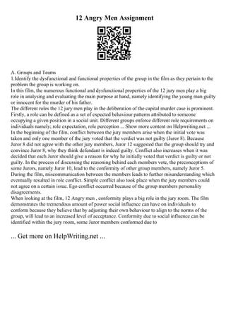 12 Angry Men Assignment
A. Groups and Teams
1.Identify the dysfunctional and functional properties of the group in the film as they pertain to the
problem the group is working on.
In this film, the numerous functional and dysfunctional properties of the 12 jury men play a big
role in analysing and evaluating the main purpose at hand, namely identifying the young man guilty
or innocent for the murder of his father.
The different roles the 12 jury men play in the deliberation of the capital murder case is prominent.
Firstly, a role can be defined as a set of expected behaviour patterns attributed to someone
occupying a given position in a social unit. Different groups enforce different role requirements on
individuals namely; role expectation, role perception ... Show more content on Helpwriting.net ...
In the beginning of the film, conflict between the jury members arise when the initial vote was
taken and only one member of the jury voted that the verdict was not guilty (Juror 8). Because
Juror 8 did not agree with the other jury members, Juror 12 suggested that the group should try and
convince Juror 8, why they think defendant is indeed guilty. Conflict also increases when it was
decided that each Juror should give a reason for why he initially voted that verdict is guilty or not
guilty. In the process of discussing the reasoning behind each members vote, the preconceptions of
some Jurors, namely Juror 10, lead to the conformity of other group members, namely Juror 5.
During the film, miscommunication between the members leads to further misunderstanding which
eventually resulted in role conflict. Simple conflict also took place when the jury members could
not agree on a certain issue. Ego conflict occurred because of the group members personality
disagreements.
When looking at the film, 12 Angry men , conformity plays a big role in the jury room. The film
demonstrates the tremendous amount of power social influence can have on individuals to
conform because they believe that by adjusting their own behaviour to align to the norms of the
group, will lead to an increased level of acceptance. Conformity due to social influence can be
identified within the jury room, some Juror members conformed due to
... Get more on HelpWriting.net ...
 