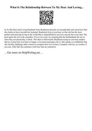 What Is The Relationship Between To My Dear And Loving...
In To My Dear and Loving Husband Anne Bradstreet presents an inexiplicable and sureal love that
she claims to have towards her husband. Bradstreet tries to convince us that she has the most
perfect and amazing loving in the world that is unparalleled to any love anyone has every had. The
poet opens the text with a paradox: If ever two were on, meaning that her husbandand she are so
close they are practically a whole. This then is followed by Bradstreet trying to convince readers
that no woman has ever been as happy in loveand marriageas she is. She speaks so confidently that
she literally challenge other women to compare their love to hers; Compare with me, ye women, if
you can. After this she continues with lines that are echoed in
... Get more on HelpWriting.net ...
 