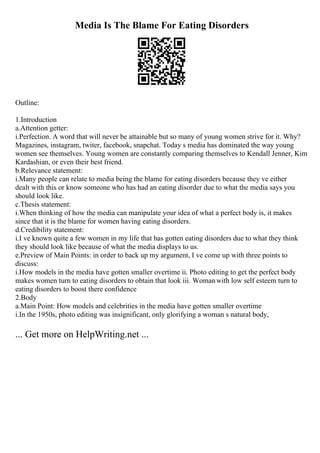 Media Is The Blame For Eating Disorders
Outline:
1.Introduction
a.Attention getter:
i.Perfection. A word that will never be attainable but so many of young women strive for it. Why?
Magazines, instagram, twiter, facebook, snapchat. Today s media has dominated the way young
women see themselves. Young women are constantly comparing themselves to Kendall Jenner, Kim
Kardashian, or even their best friend.
b.Relevance statement:
i.Many people can relate to media being the blame for eating disorders because they ve either
dealt with this or know someone who has had an eating disorder due to what the media says you
should look like.
c.Thesis statement:
i.When thinking of how the media can manipulate your idea of what a perfect body is, it makes
since that it is the blame for women having eating disorders.
d.Credibility statement:
i.I ve known quite a few women in my life that has gotten eating disorders due to what they think
they should look like because of what the media displays to us.
e.Preview of Main Points: in order to back up my argument, I ve come up with three points to
discuss:
i.How models in the media have gotten smaller overtime ii. Photo editing to get the perfect body
makes women turn to eating disorders to obtain that look iii. Womanwith low self esteem turn to
eating disorders to boost there confidence
2.Body
a.Main Point: How models and celebrities in the media have gotten smaller overtime
i.In the 1950s, photo editing was insignificant, only glorifying a woman s natural body,
... Get more on HelpWriting.net ...
 