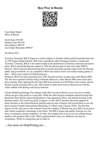 Ikea Way in Russia
Case Study Report
IKEA in Russia
Emily Kane 491340
Eleanor Jones 491338
Silvia Blanco 490319
Luis Felipe Hernandez 490819
4th March 2011
Executive Summary IKEA began as a small company in Sweden selling small household items but
in 1945 began selling furniture. IKEA has expanded to other European countries, Canada and
Australia. Currently, IKEA is the market leader in the distribution of furniture and home decorative
items. IKEA entered the Russian market in 1991 but did not open its first store until 2000 in
Moscow. IKEA stayed in Russiaduring their economic downturn gaining respect from the Russian
public and government. To say competitive IKEA has tried to lower cost without losing quality in
their ... Show more content on Helpwriting.net ...
In Russia, IKEA has been operating since 1991, but did not have an open store until March 2000.
The first store opened in Russia being in Khimki (Moscow). After March 2000, more stores have
been creating. Since opening the first store IKEA has poured over $4 billion in the country. Russia
became a good consumer that is why, IKEA plans to open more stores in Russia even with the
minor setback with dealing with the government.
Current Marketing Strategy The strategy of the IKEA group in Russia was to invest in a market
which can give a big profit in a long term. While the other foreign companies started leaving their
businesses from Russia, Ingvar Kamprad saw a big opportunity there, and started investing in the
Russian market. The result was good, in Ingvar s words: IKEA becomes the main supplier of
home furniture to the normal Russian families and our sales in Russia will exceed those in our old
home country Sweden (International Marketing, N. Ghauri amp; Cateora, 2010). The fact that
Ingvar was the only owner who wanted to keep his company in Russia may give IKEA more power
and a better competitive advantage in the future. The IKEA group sells quality furniture at a low
price, to maintain a strong competitor. For that, the company has to try to cut cost without losing
quality in the products that it sells. IKEA organized their stores in a different way than its
competitors. While its competitors put its items in
... Get more on HelpWriting.net ...
 