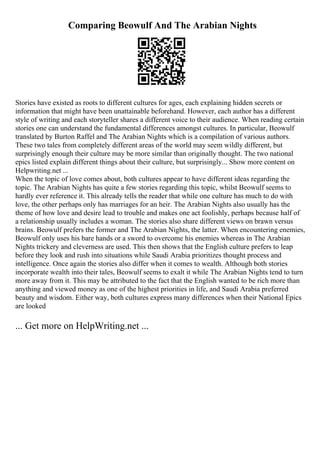 Comparing Beowulf And The Arabian Nights
Stories have existed as roots to different cultures for ages, each explaining hidden secrets or
information that might have been unattainable beforehand. However, each author has a different
style of writing and each storyteller shares a different voice to their audience. When reading certain
stories one can understand the fundamental differences amongst cultures. In particular, Beowulf
translated by Burton Raffel and The Arabian Nights which is a compilation of various authors.
These two tales from completely different areas of the world may seem wildly different, but
surprisingly enough their culture may be more similar than originally thought. The two national
epics listed explain different things about their culture, but surprisingly... Show more content on
Helpwriting.net ...
When the topic of love comes about, both cultures appear to have different ideas regarding the
topic. The Arabian Nights has quite a few stories regarding this topic, whilst Beowulf seems to
hardly ever reference it. This already tells the reader that while one culture has much to do with
love, the other perhaps only has marriages for an heir. The Arabian Nights also usually has the
theme of how love and desire lead to trouble and makes one act foolishly, perhaps because half of
a relationship usually includes a woman. The stories also share different views on brawn versus
brains. Beowulf prefers the former and The Arabian Nights, the latter. When encountering enemies,
Beowulf only uses his bare hands or a sword to overcome his enemies whereas in The Arabian
Nights trickery and cleverness are used. This then shows that the English culture prefers to leap
before they look and rush into situations while Saudi Arabia prioritizes thought process and
intelligence. Once again the stories also differ when it comes to wealth. Although both stories
incorporate wealth into their tales, Beowulf seems to exalt it while The Arabian Nights tend to turn
more away from it. This may be attributed to the fact that the English wanted to be rich more than
anything and viewed money as one of the highest priorities in life, and Saudi Arabia preferred
beauty and wisdom. Either way, both cultures express many differences when their National Epics
are looked
... Get more on HelpWriting.net ...
 