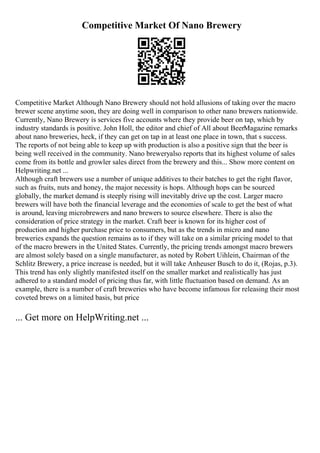 Competitive Market Of Nano Brewery
Competitive Market Although Nano Brewery should not hold allusions of taking over the macro
brewer scene anytime soon, they are doing well in comparison to other nano brewers nationwide.
Currently, Nano Brewery is services five accounts where they provide beer on tap, which by
industry standards is positive. John Holl, the editor and chief of All about BeerMagazine remarks
about nano breweries, heck, if they can get on tap in at least one place in town, that s success.
The reports of not being able to keep up with production is also a positive sign that the beer is
being well received in the community. Nano breweryalso reports that its highest volume of sales
come from its bottle and growler sales direct from the brewery and this... Show more content on
Helpwriting.net ...
Although craft brewers use a number of unique additives to their batches to get the right flavor,
such as fruits, nuts and honey, the major necessity is hops. Although hops can be sourced
globally, the market demand is steeply rising will inevitably drive up the cost. Larger macro
brewers will have both the financial leverage and the economies of scale to get the best of what
is around, leaving microbrewers and nano brewers to source elsewhere. There is also the
consideration of price strategy in the market. Craft beer is known for its higher cost of
production and higher purchase price to consumers, but as the trends in micro and nano
breweries expands the question remains as to if they will take on a similar pricing model to that
of the macro brewers in the United States. Currently, the pricing trends amongst macro brewers
are almost solely based on a single manufacturer, as noted by Robert Uihlein, Chairman of the
Schlitz Brewery, a price increase is needed, but it will take Anheuser Busch to do it, (Rojas, p.3).
This trend has only slightly manifested itself on the smaller market and realistically has just
adhered to a standard model of pricing thus far, with little fluctuation based on demand. As an
example, there is a number of craft breweries who have become infamous for releasing their most
coveted brews on a limited basis, but price
... Get more on HelpWriting.net ...
 
