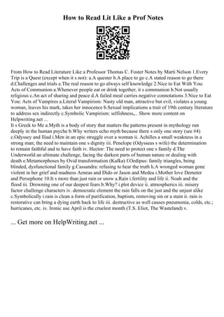 How to Read Lit Like a Prof Notes
From How to Read Literature Like a Professor Thomas C. Foster Notes by Marti Nelson 1.Every
Trip is a Quest (except when it s not): a.A quester b.A place to go c.A stated reason to go there
d.Challenges and trials e.The real reason to go always self knowledge 2.Nice to Eat With You:
Acts of Communion a.Whenever people eat or drink together, it s communion b.Not usually
religious c.An act of sharing and peace d.A failed meal carries negative connotations 3.Nice to Eat
You: Acts of Vampires a.Literal Vampirism: Nasty old man, attractive but evil, violates a young
woman, leaves his mark, takes her innocence b.Sexual implications a trait of 19th century literature
to address sex indirectly c.Symbolic Vampirism: selfishness,... Show more content on
Helpwriting.net ...
It s Greek to Me a.Myth is a body of story that matters the patterns present in mythology run
deeply in the human psyche b.Why writers echo myth because there s only one story (see #4)
c.Odyssey and Iliad i.Men in an epic struggle over a woman ii. Achilles a small weakness in a
strong man; the need to maintain one s dignity iii. Penelope (Odysseus s wife) the determination
to remain faithful and to have faith iv. Hector: The need to protect one s family d.The
Underworld an ultimate challenge, facing the darkest parts of human nature or dealing with
death e.Metamorphoses by Ovid transformation (Kafka) f.Oedipus: family triangles, being
blinded, dysfunctional family g.Cassandra: refusing to hear the truth h.A wronged woman gone
violent in her grief and madness Aeneas and Dido or Jason and Medea i.Mother love Demeter
and Persephone 10.It s more than just rain or snow a.Rain i.fertility and life ii. Noah and the
flood iii. Drowning one of our deepest fears b.Why? i.plot device ii. atmospherics iii. misery
factor challenge characters iv. democratic element the rain falls on the just and the unjust alike
c.Symbolically i.rain is clean a form of purification, baptism, removing sin or a stain ii. rain is
restorative can bring a dying earth back to life iii. destructive as well causes pneumonia, colds, etc.;
hurricanes, etc. iv. Ironic use April is the cruelest month (T.S. Eliot, The Wasteland) v.
... Get more on HelpWriting.net ...
 