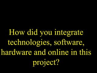 How did you integrate
technologies, software,
hardware and online in this
project?
 